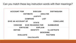 Can you match these key instruction words with their meanings?
ACCOUNT FOR DISCUSS DISTINGUISH
ESTIMATE ANALYSE
JUSTIFY
CO...