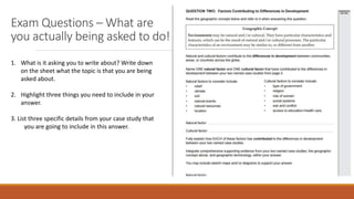 Exam Questions – What are
you actually being asked to do!
1. What is it asking you to write about? Write down
on the sheet what the topic is that you are being
asked about.
2. Highlight three things you need to include in your
answer.
3. List three specific details from your case study that
you are going to include in this answer.
 