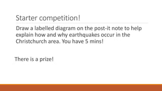 Starter competition!
Draw a labelled diagram on the post-it note to help
explain how and why earthquakes occur in the
Christchurch area. You have 5 mins!
There is a prize!
 