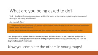 What are you being asked to do?
Task : Read the three exam questions and in the boxes underneath, explain in your own words
what you are being asked to do.
For example No. 1
1.Fully explain the natural processes that operate to produce your named extreme natural event within the environment
of your named case study (studies).
Include specific evidence from your named case study (studies). You may use diagrams to support your answer.
I am being asked to explain how and why earthquakes occur in the area of our case study (Christchurch).
I must include some specific evidence (facts and figures) from our case study (Christchurch) and I can use
diagrams to support my answer.
Now you complete the others in your groups!
 