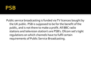 PSBPublic service broadcasting is funded via TV licences bought by the UK public. PSB is supposed to be for the benefit of the public, and is not there to make a profit. All BBC radio stations and television station’s are PSB’s. Ofcom set’s tight regulations on which channels have to fulfil certain requirements of Public Service Broadcasting. 