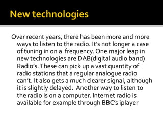 New technologiesOver recent years, there has been more and more ways to listen to the radio. It’s not longer a case of tuning in on a  frequency. One major leap in new technologies are DAB(digital audio band) Radio’s. These can pick up a vast quantity of radio stations that a regular analogue radio can’t. It also gets a much clearer signal, although it is slightly delayed.  Another way to listen to the radio is on a computer. Internet radio is available for example through BBC’s iplayer