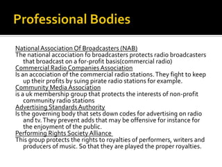 Professional BodiesNational Association Of Broadcasters (NAB)The national accociationfo broadcasters protects radio broadcasters that broadcast on a for-profit basis(commercial radio)Commercial Radio Companies AssociationIs an accociation of the commercial radio stations. They fight to keep up their profits by suing pirate radio stations for example.Community Media Associationis a uk membership group that protects the interests of non-profit community radio stationsAdvertising Standards AuthorityIs the governing body that sets down codes for advertising on radio and tv. They prevent adds that may be offensive for instance for the enjoyment of the public. Performing Rights Society Alliance This group protects the rights to royalties of performers, writers and producers of music. So that they are played the proper royalties. 