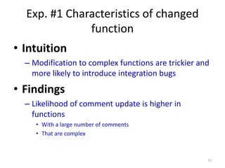 Exp. #1 Characteristics of changed
function
• Intuition
– Modification to complex functions are trickier and
more likely to introduce integration bugs
• Findings
– Likelihood of comment update is higher in
functions
• With a large number of comments
• That are complex
15
 
