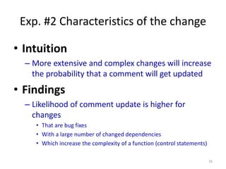 Exp. #2 Characteristics of the change
• Intuition
– More extensive and complex changes will increase
the probability that a comment will get updated
• Findings
– Likelihood of comment update is higher for
changes
• That are bug fixes
• With a large number of changed dependencies
• Which increase the complexity of a function (control statements)
16
 