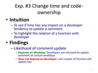 Exp. #3 Change time and code-
ownership
• Intuition
– To see if time has any impact on a developer
tendency to update a comment
– To highlight the relation of a function with
developer
• Findings
– Likelihood of comment update
• Depends on Weekday: Developers are reluctant to update
comment on certain weekdays
• Does not depend on developer: non-creator of function will
update too
17
 