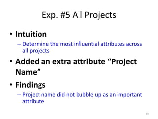 Exp. #5 All Projects
• Intuition
– Determine the most influential attributes across
all projects
• Added an extra attribute “Project
Name”
• Findings
– Project name did not bubble up as an important
attribute
19
 