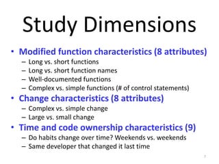 • Modified function characteristics (8 attributes)
– Long vs. short functions
– Long vs. short function names
– Well-documented functions
– Complex vs. simple functions (# of control statements)
• Change characteristics (8 attributes)
– Complex vs. simple change
– Large vs. small change
• Time and code ownership characteristics (9)
– Do habits change over time? Weekends vs. weekends
– Same developer that changed it last time
7
Study Dimensions
 