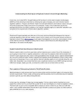 Understanding the Real Impact of Duplicate Content in Search Engine Marketing



It took time, but in April 2012, Google finally put ifs foot down to rid its search engine results pages
(SERPs) of links directing to bad sites by releasing two game-changing, and even historical search
algorithm updates – Penguin and Panda. Howls from web administrators and business owners who got
hit by this purging were heard in all corners of cyberspace. Today, many businesses tap into the
professional services of an SEO company or an internet marketing agency to make their websites more
compliant to the requirements of these search algorithm updates.



Panda and Penguin basically went after two of the most notorious things that beleaguer the Internet –
unnatural (spammy) links and poor quality content. As for content, one of the worst content out there is
duplicate content. Every SEO company is well aware that plagiarism is one of the most rampant crimes
on the Internet, and now, Google is coming hard on these content thieves by demoting these sites
drastically on its search results pages.



Copied Content from Good Sources is Bad Content

Carbon copied content, even from good sites, will be treated as poor content. One of the downsides, if
you’re going to view it from a negative perspective, is that even the original content will be treated bad
content if it gets copied and may receive ranking penalization from Google. Hence, website administrators
are now more mindful of online content copycats and regularly checking duplicates of their content using
tools such as Copyscape. If you or your partner internet marketing agency is not currently doing this, you
better start. Especially if you noticed that there was a significant decline in your SERP rankings and web
traffic from Google, maybe your site, or at least its content, has an evil twin sister out there.



The Loophole of Outsourcing Content to Third Party Providers

Most businesses or web owners don’t have in-house writers and the next best option is to outsource their
content requirements. There’s really nothing wrong with this practice, but it is extremely easy for duplicate
content to get into your site without being detected.



In this case, the old adage “It takes two to tango applies.” It’s the content writer’s fault that he or she
copied the content, but it is your fault that you did not do your due diligence to check for duplicate content.
The best route to go is to hire a reputable SEO company to do the content for you. But even with that
option, every website administrator should take it upon himself to review every piece of content before it
gets published live to on a web property.
 