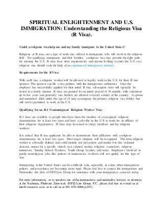 SPIRITUAL ENLIGHTENMENT AND U.S.
IMMIGRATION: Understanding the Religious Visa
(R Visa).
Could a religious visa help me and my family immigrate to the United States?
Religious or R visas are a type of work visa offered to immigrants who will work in the religious
field. For qualifying immigrants and their families, a religious visa may provide the right path
for entering the U.S. R visas have strict requirements and anyone looking to enter the U.S. on a
religious visa should seek the help of an experienced immigration attorney.
Requirements for the R Visa:
With an R visa, a religious worker will be allowed to legally work in the U.S. for their R visa
sponsor. The sponsor can file a visa petition with the immigration authorities. Once the
employer has successfully applied for their initial R visa, subsequent visas will typically be
issued in a timely manner. R visas are granted for an initial period of 36 months, with extensions
up to five years and generally visa holders are allowed to travel outside of the country. A spouse
and unmarried child under the age of 21 may accompany the primary religious visa holder, but
will not be permitted to work in the U.S.
Qualifying for an R-1 Nonimmigrant Religious Worker Visa:
R-1 visas are available to people who have been the member of a recognized religious
denomination for at least two years and have a job offer in the U.S. to work for an affiliate of
their religious organization. R visas may be issued to clergy members and lay religious
workers.
It is critical that R visa applicants be able to demonstrate their affiliation with a religious
denomination for at least two years. Most major religions will be recognized. The term religious
worker is a broadly defined and could include not just priests and monks but also ordained
deacons, nurses for a specific church sect, salaried monks, religious counselors, religious
instructors, Sunday School Teachers, Youth Group Leaders, and more. Employees involved in
purely nonreligious jobs, like janitors or maintenance workers, will not qualify for this type of
visa.
Immigrating to the United States can be a difficult task, especially at a time when immigration
policies and procedures are becoming more rigid. Please feel free to contact the immigration and
Nationality law firm of NPZ Law Group for assistance with your immigration concerns today.
For more information, or to speak to one of the immigration and nationality lawyers or attorneys
at the Nachman, Phulwani Zimovcak (NPZ) Law Group, P.C., please feel free to e-mail us at
info@visaserve.com or to call us at 201-670-0006 (x107).
 