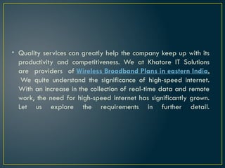 • Quality services can greatly help the company keep up with its
productivity and competitiveness. We at Khatore IT Solutions
are providers of Wireless Broadband Plans in eastern India.
We quite understand the significance of high-speed internet.
With an increase in the collection of real-time data and remote
work, the need for high-speed internet has significantly grown.
Let us explore the requirements in further detail.
 