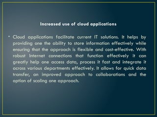 Increased use of cloud applications
• Cloud applications facilitate current IT solutions. It helps by
providing one the ability to store information effectively while
ensuring that the approach is flexible and cost-effective. With
robust Internet connections that function effectively it can
greatly help one access data, process it fast and integrate it
across various departments effectively. It allows for quick data
transfer, an improved approach to collaborations and the
option of scaling one approach.
 