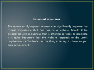 Enhanced experience
• The access to high-speed internet can significantly improve the
overall experience that one has on a website. Should it be
associated with a business that is offering services or products.
It is quite important that the website responds to the user’s
requirements effectively and in time, catering to them as per
their requirement.
 