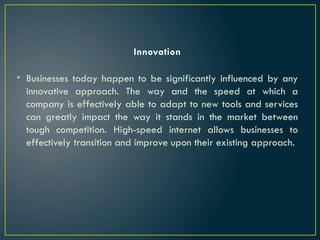 Innovation
• Businesses today happen to be significantly influenced by any
innovative approach. The way and the speed at which a
company is effectively able to adapt to new tools and services
can greatly impact the way it stands in the market between
tough competition. High-speed internet allows businesses to
effectively transition and improve upon their existing approach.
 