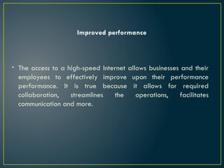 Improved performance
• The access to a high-speed Internet allows businesses and their
employees to effectively improve upon their performance
performance. It is true because it allows for required
collaboration, streamlines the operations, facilitates
communication and more.
 