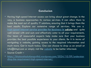 Conclusion
• Having high-speed Internet access can bring about great change. In the
way, a business approaches its various services. It can allow them to
make the most out of quality IT solutions, ensuring that it brings them the
best results. Explore our extensive range of services. We are a
high speed internet service provider for business in odisha and quite
well versed with and outs and effectively cater to all your requirements.
Our team of resourceful experts help make sure that your business
provides the best possible experience to your clients. Be it in terms of
navigating a website, gaining access to the required information and
much more. Get in touch today. One can choose to drop us an email at
info@kitspl.com or simply visit the website to be better informed.
• Source Credit –
• https://khatoreitsolutionspvtltd.wordpress.com/2024/10/09/understan
ding-the-requirement-high-speed-internet/
 