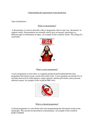 Understanding the requirements of pre-production



Type of production:

                                  What is a documentary?

 A documentary is a term to describe a film or programme, that in some way ‘documents’ or
captures reality. Documentaries are normally used to give an unusual, interesting or a
different angle on information in topics. An example of this would be Aileen: The selling of a
serial killer.




                                What is a news programme?

A news programme or news show is a regularly produced and broadcasted television
programme that reports recent, current and world events. A news program can include live or
recorded interviews by field reporters, expert opinions, opinion poll results, and occasional
editorial content. An example of this would be BBC news




                                What is a factual programme?

A factual programme is a non-fiction television programming that documents actual events
and people. This can also be described as a documentary. An example of this would be
KiDULTHOOD.
 