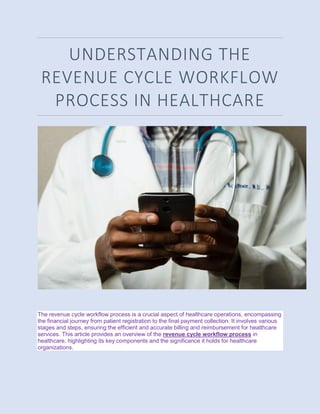 UNDERSTANDING THE
REVENUE CYCLE WORKFLOW
PROCESS IN HEALTHCARE
The revenue cycle workflow process is a crucial aspect of healthcare operations, encompassing
the financial journey from patient registration to the final payment collection. It involves various
stages and steps, ensuring the efficient and accurate billing and reimbursement for healthcare
services. This article provides an overview of the revenue cycle workflow process in
healthcare, highlighting its key components and the significance it holds for healthcare
organizations.
 
