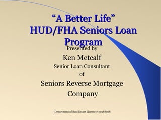 “ A Better Life” HUD/FHA Seniors Loan Program Presented by Ken Metcalf Senior Loan Consultant for American Pacific Mortgage Company Corporate: California Department of Real Estate (DRE) License # 01215943 | NMLS #1850 Kenneth M. Metcalf CA DRE  Broker License # 00276581 | NMLS # 235078   