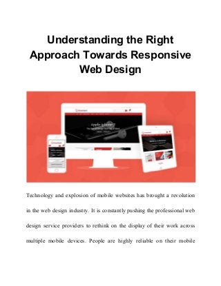 Understanding the Right
Approach Towards Responsive
Web Design
Technology and explosion of mobile websites has brought a revolution
in the web design industry. It is constantly pushing the professional web
design service providers to rethink on the display of their work across
multiple mobile devices. People are highly reliable on their mobile
 