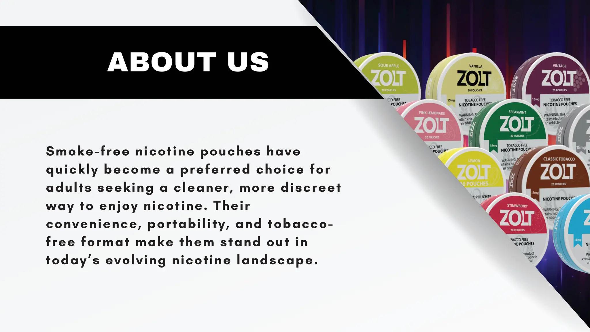 Smoke-free nicotine pouches have
quickly become a preferred choice for
adults seeking a cleaner, more discreet
way to enjoy nicotine. Their
convenience, portability, and tobacco-
free format make them stand out in
today’s evolving nicotine landscape.
ABOUT US
 