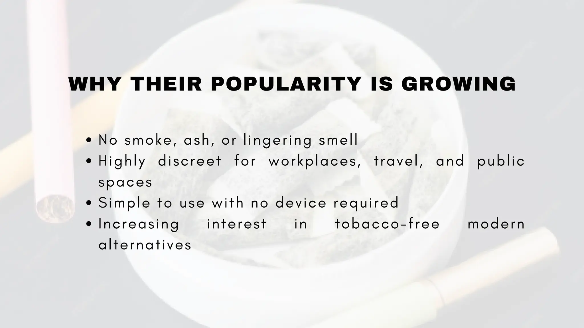 WHY THEIR POPULARITY IS GROWING
No smoke, ash, or lingering smell
Highly discreet for workplaces, travel, and public
spaces
Simple to use with no device required
Increasing interest in tobacco-free modern
alternatives
 