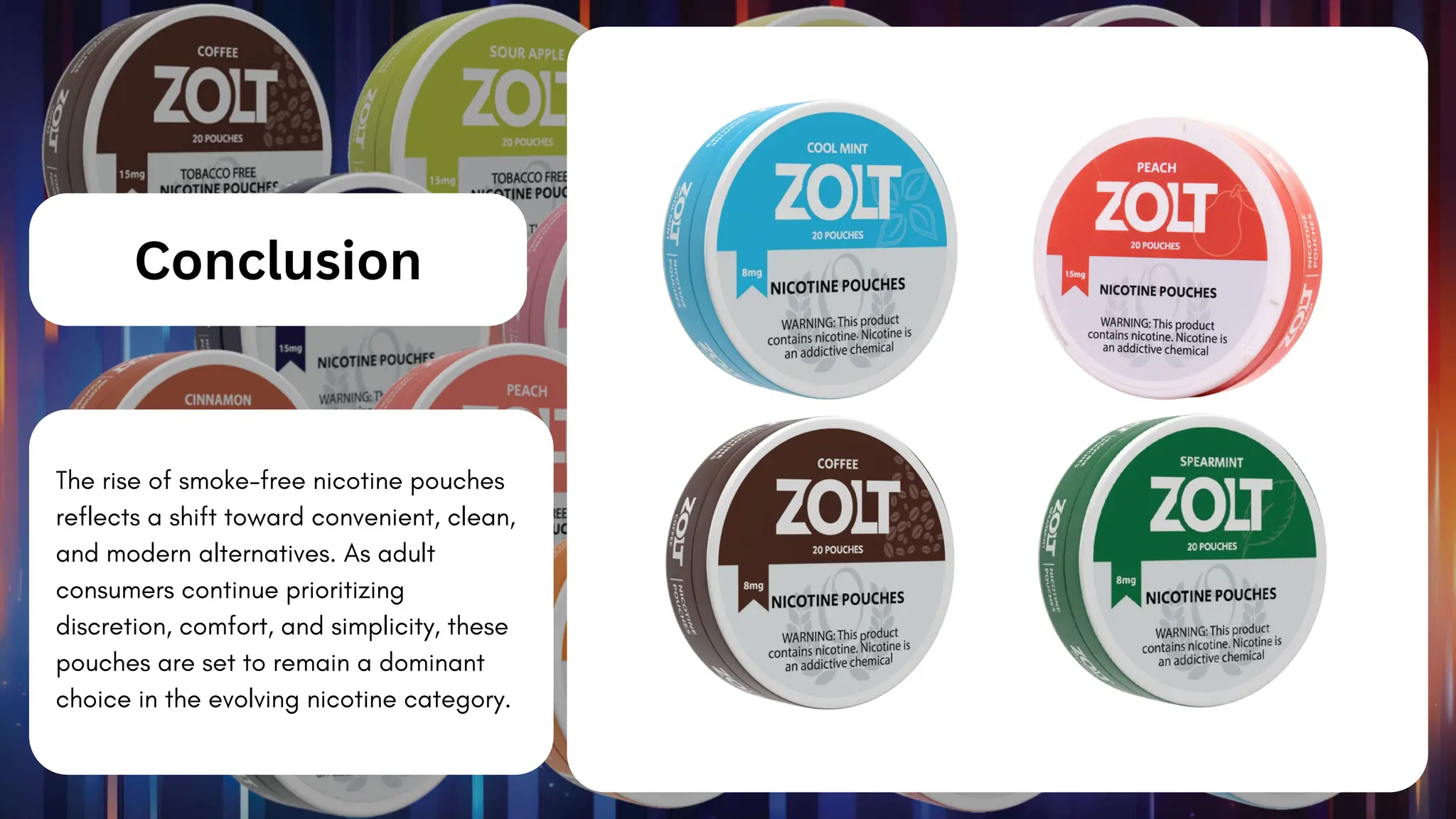 The rise of smoke-free nicotine pouches
reflects a shift toward convenient, clean,
and modern alternatives. As adult
consumers continue prioritizing
discretion, comfort, and simplicity, these
pouches are set to remain a dominant
choice in the evolving nicotine category.
Conclusion
 