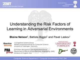 Center for Bioinformatics Tübingen




       Understanding the Risk Factors of
      Learning in Adversarial Environments
           Blaine Nelson1, Battista Biggio2 and Pavel Laskov1
                   (1) Cognitive Systems Group
 Reactive          Wilhelm Schickard Institute for Computer Science
 Security          University of Tuebingen, Germany


   PRA
    group
                  (2) Pattern Recognition and Applications Group
                  Department of Electrical and Electronic Engineering (DIEE)
                  University of Cagliari, Italy


                  Computer Science Department          Computer Architecture   Prof. Zell
 