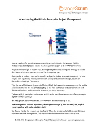 © 2011-2019 Orangescrum | Enterprise Project Management Software | www.orangescrum.org
Understanding the Risks in Enterprise Project Management
Risks are a given for any initiative or enterprise across industries. No wonder, PMI has
dedicated a detailed process around risk management as part of their PMP certification.
Projects small or large all involve risks. Having the right understanding and strategy to handle
risks is crucial to the project success and the enterprises’ too.
Risks can be of various types and probability and can be lurking across various corners of your
project be it regulatory, natural, competition, change of business landscape, advent of
disruptive technology. You name it.
Take the e.g. of Nokia and Research in Motion (RIM). Both were the super powers of the mobile
phone industry. But the risk of not adopting to the new technology and user sentiment cost
them their business and drove them almost to a point of no return.
To begin with, it has to be a mainstream activity and a must-have component of your projects.
Right from the beginning!
It is a tough ask; no doubts about it. And neither is it everyone’s cup of tea.
Risk Management requires experience, thorough knowledge of your business, the projects
you are dealing with and a lot of foresight.
But if done rightly, the rewards are significant. When the project stakeholders accord the due
importance to risk management, they have increased their chances of success by 50%.
 
