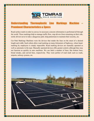 Understanding Thermoplastic Line Markings Machine –
Prominent Characteristics & Specs
Road surface mark in order to convey its necessary concrete information is performed all through
the world. These markings help to manage traffic flow, stop drivers from remaining on their side,
notify drivers never to take a dangerous path, help pedestrians to maintain their security, etc.
Car Park Markings Machines were the devices that render the lines on the street of a desired
length and width. Such robots allow road marking on many kilometers of highways, where hand-
marking by employees is simply impossible. Road marking devices are manually operated as
well as automatic in the type. Manually operated devices offer greater control, although they may
not function as quickly as auto machines. We can label a number of lines, like broken lines,
broad streaks, and curved lines, respectively. They were perfect of road mark such as roads,
airports, railway systems, etc.
 