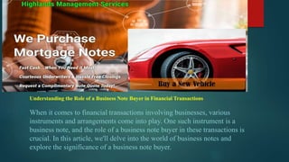 Understanding the Role of a Business Note Buyer in Financial Transactions
When it comes to financial transactions involving businesses, various
instruments and arrangements come into play. One such instrument is a
business note, and the role of a business note buyer in these transactions is
crucial. In this article, we'll delve into the world of business notes and
explore the significance of a business note buyer.
 