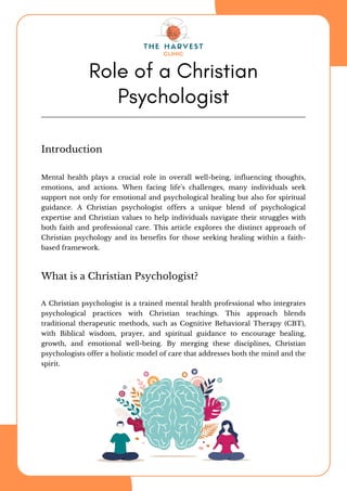 Introduction
Mental health plays a crucial role in overall well-being, influencing thoughts,
emotions, and actions. When facing life's challenges, many individuals seek
support not only for emotional and psychological healing but also for spiritual
guidance. A Christian psychologist offers a unique blend of psychological
expertise and Christian values to help individuals navigate their struggles with
both faith and professional care. This article explores the distinct approach of
Christian psychology and its benefits for those seeking healing within a faith-
based framework.
Role of a Christian
Psychologist
What is a Christian Psychologist?
A Christian psychologist is a trained mental health professional who integrates
psychological practices with Christian teachings. This approach blends
traditional therapeutic methods, such as Cognitive Behavioral Therapy (CBT),
with Biblical wisdom, prayer, and spiritual guidance to encourage healing,
growth, and emotional well-being. By merging these disciplines, Christian
psychologists offer a holistic model of care that addresses both the mind and the
spirit.
 