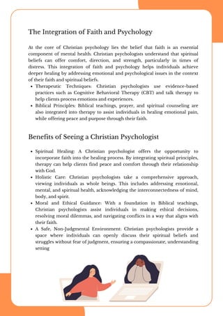 The Integration of Faith and Psychology
At the core of Christian psychology lies the belief that faith is an essential
component of mental health. Christian psychologists understand that spiritual
beliefs can offer comfort, direction, and strength, particularly in times of
distress. This integration of faith and psychology helps individuals achieve
deeper healing by addressing emotional and psychological issues in the context
of their faith and spiritual beliefs.
Therapeutic Techniques: Christian psychologists use evidence-based
practices such as Cognitive Behavioral Therapy (CBT) and talk therapy to
help clients process emotions and experiences.
Biblical Principles: Biblical teachings, prayer, and spiritual counseling are
also integrated into therapy to assist individuals in healing emotional pain,
while offering peace and purpose through their faith.
Spiritual Healing: A Christian psychologist offers the opportunity to
incorporate faith into the healing process. By integrating spiritual principles,
therapy can help clients find peace and comfort through their relationship
with God.
Holistic Care: Christian psychologists take a comprehensive approach,
viewing individuals as whole beings. This includes addressing emotional,
mental, and spiritual health, acknowledging the interconnectedness of mind,
body, and spirit.
Moral and Ethical Guidance: With a foundation in Biblical teachings,
Christian psychologists assist individuals in making ethical decisions,
resolving moral dilemmas, and navigating conflicts in a way that aligns with
their faith.
A Safe, Non-Judgmental Environment: Christian psychologists provide a
space where individuals can openly discuss their spiritual beliefs and
struggles without fear of judgment, ensuring a compassionate, understanding
setting
Benefits of Seeing a Christian Psychologist
 