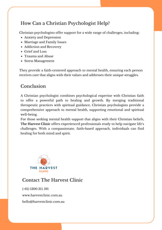 How Can a Christian Psychologist Help?
Christian psychologists offer support for a wide range of challenges, including:
Anxiety and Depression
Marriage and Family Issues
Addiction and Recovery
Grief and Loss
Trauma and Abuse
Stress Management
They provide a faith-centered approach to mental health, ensuring each person
receives care that aligns with their values and addresses their unique struggles.
A Christian psychologist combines psychological expertise with Christian faith
to offer a powerful path to healing and growth. By merging traditional
therapeutic practices with spiritual guidance, Christian psychologists provide a
comprehensive approach to mental health, supporting emotional and spiritual
well-being.
For those seeking mental health support that aligns with their Christian beliefs,
The Harvest Clinic offers experienced professionals ready to help navigate life's
challenges. With a compassionate, faith-based approach, individuals can find
healing for both mind and spirit.
Conclusion
Contact The Harvest Clinic
(+61) 1300 311 591
www.harvestclinic.com.au
hello@harvestclinic.com.au
 