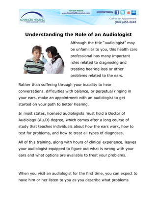 Understanding the Role of an Audiologist
                              Although the title “audiologist” may
                              be unfamiliar to you, this health care
                              professional has many important
                              roles related to diagnosing and
                              treating hearing loss or other
                              problems related to the ears.

Rather than suffering through your inability to hear
conversations, difficulties with balance, or perpetual ringing in
your ears, make an appointment with an audiologist to get
started on your path to better hearing.

In most states, licensed audiologists must hold a Doctor of
Audiology (Au.D) degree, which comes after a long course of
study that teaches individuals about how the ears work, how to
test for problems, and how to treat all types of diagnoses.

All of this training, along with hours of clinical experience, leaves
your audiologist equipped to figure out what is wrong with your
ears and what options are available to treat your problems.




When you visit an audiologist for the first time, you can expect to
have him or her listen to you as you describe what problems
 