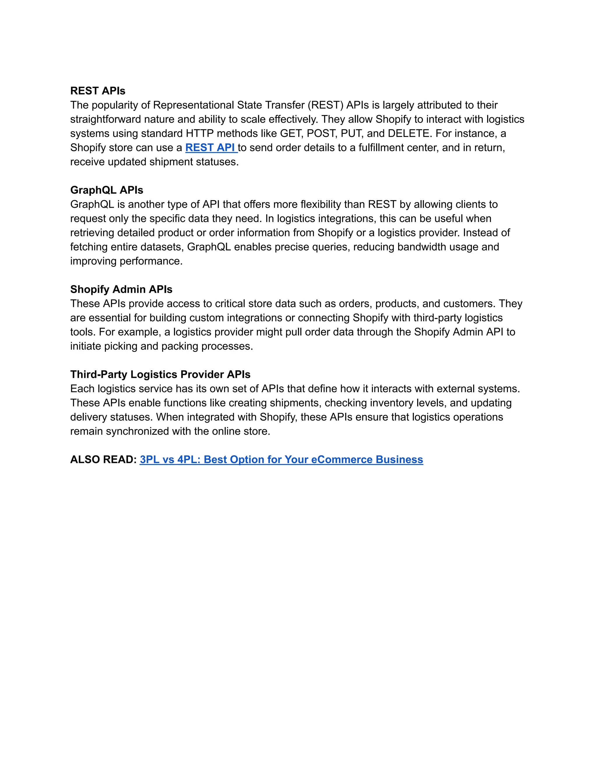 REST APIs
The popularity of Representational State Transfer (REST) APIs is largely attributed to their
straightforward nature and ability to scale effectively. They allow Shopify to interact with logistics
systems using standard HTTP methods like GET, POST, PUT, and DELETE. For instance, a
Shopify store can use a REST API to send order details to a fulfillment center, and in return,
receive updated shipment statuses.
GraphQL APIs
GraphQL is another type of API that offers more flexibility than REST by allowing clients to
request only the specific data they need. In logistics integrations, this can be useful when
retrieving detailed product or order information from Shopify or a logistics provider. Instead of
fetching entire datasets, GraphQL enables precise queries, reducing bandwidth usage and
improving performance.
Shopify Admin APIs
These APIs provide access to critical store data such as orders, products, and customers. They
are essential for building custom integrations or connecting Shopify with third-party logistics
tools. For example, a logistics provider might pull order data through the Shopify Admin API to
initiate picking and packing processes.
Third-Party Logistics Provider APIs
Each logistics service has its own set of APIs that define how it interacts with external systems.
These APIs enable functions like creating shipments, checking inventory levels, and updating
delivery statuses. When integrated with Shopify, these APIs ensure that logistics operations
remain synchronized with the online store.
ALSO READ: 3PL vs 4PL: Best Option for Your eCommerce Business
 