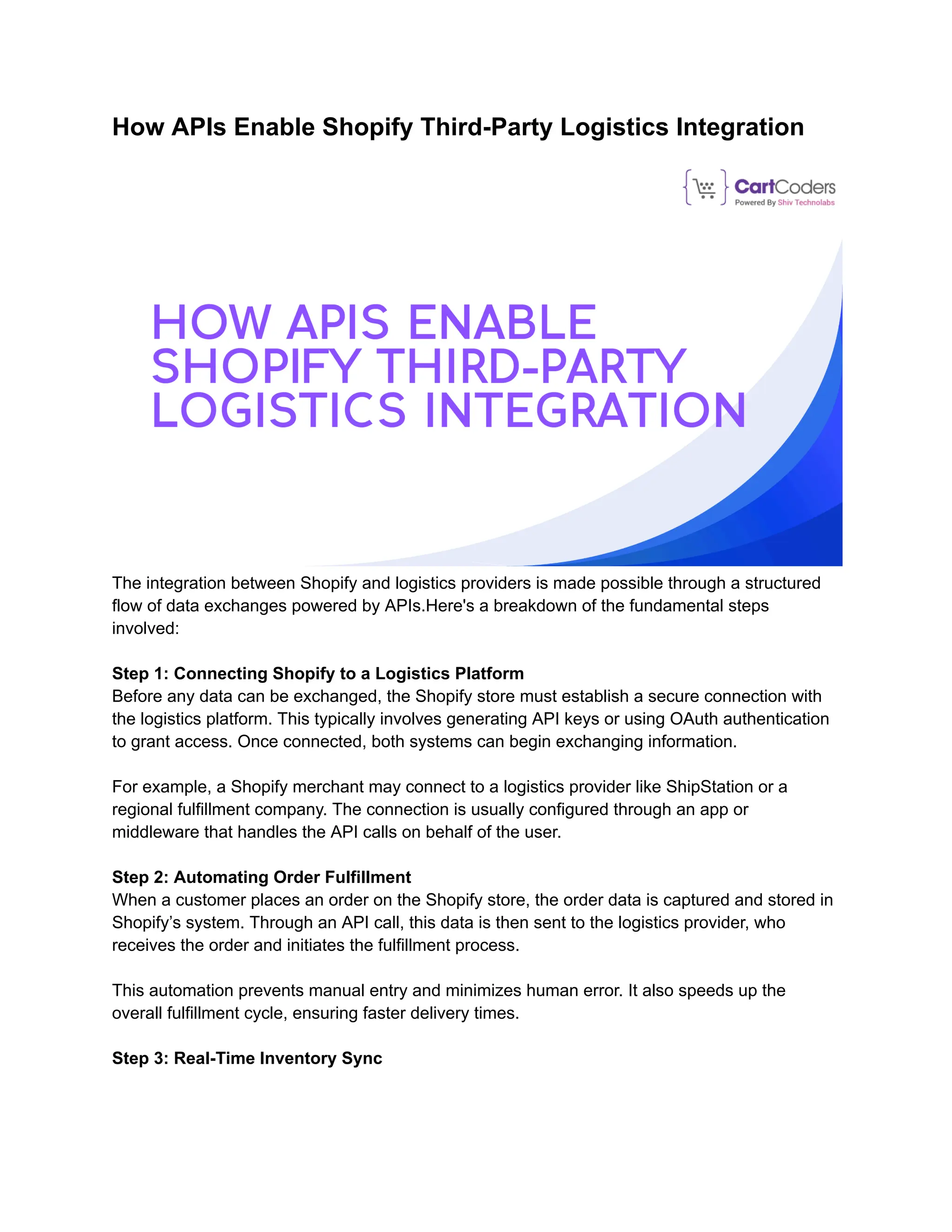 How APIs Enable Shopify Third-Party Logistics Integration
The integration between Shopify and logistics providers is made possible through a structured
flow of data exchanges powered by APIs.Here's a breakdown of the fundamental steps
involved:
Step 1: Connecting Shopify to a Logistics Platform
Before any data can be exchanged, the Shopify store must establish a secure connection with
the logistics platform. This typically involves generating API keys or using OAuth authentication
to grant access. Once connected, both systems can begin exchanging information.
For example, a Shopify merchant may connect to a logistics provider like ShipStation or a
regional fulfillment company. The connection is usually configured through an app or
middleware that handles the API calls on behalf of the user.
Step 2: Automating Order Fulfillment
When a customer places an order on the Shopify store, the order data is captured and stored in
Shopify’s system. Through an API call, this data is then sent to the logistics provider, who
receives the order and initiates the fulfillment process.
This automation prevents manual entry and minimizes human error. It also speeds up the
overall fulfillment cycle, ensuring faster delivery times.
Step 3: Real-Time Inventory Sync
 