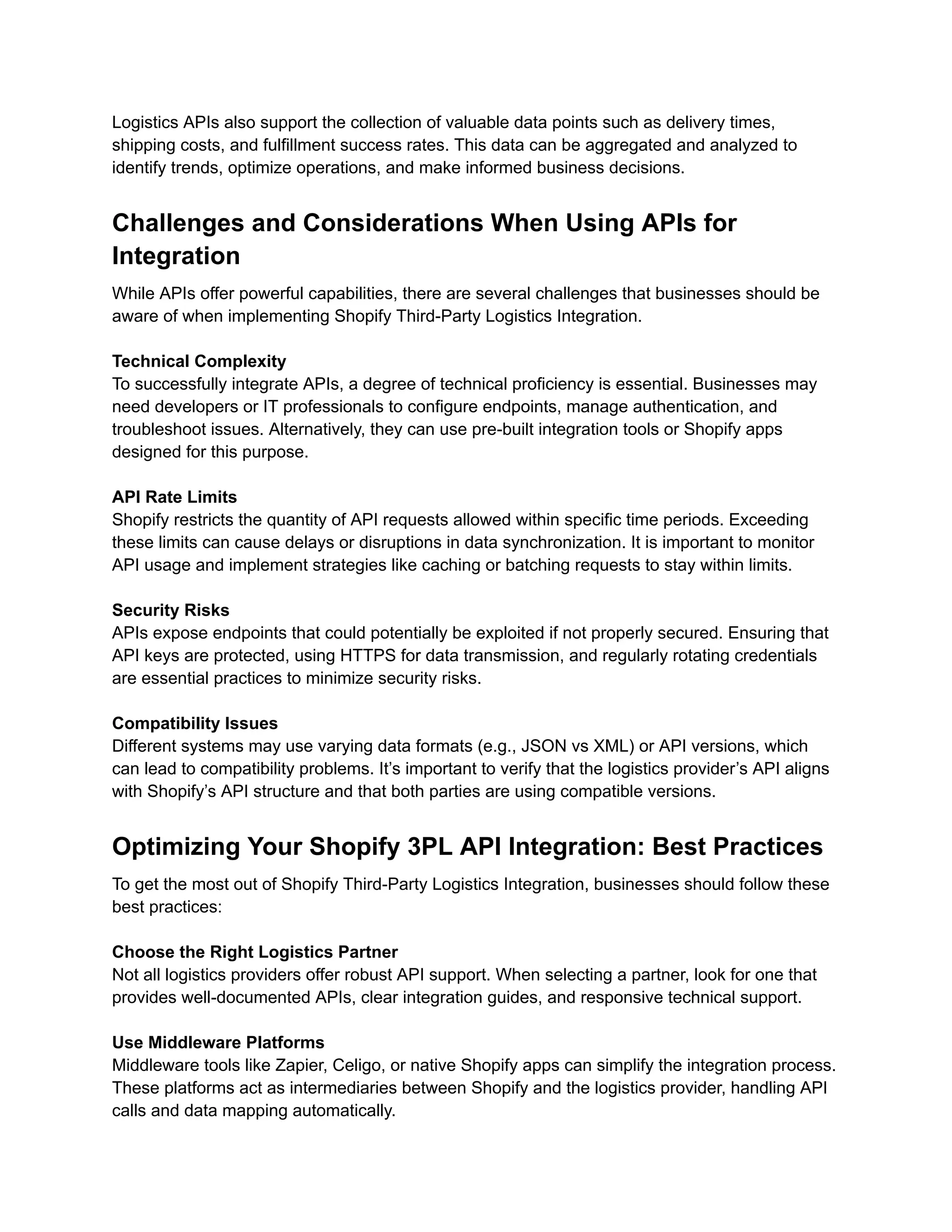 Logistics APIs also support the collection of valuable data points such as delivery times,
shipping costs, and fulfillment success rates. This data can be aggregated and analyzed to
identify trends, optimize operations, and make informed business decisions.
Challenges and Considerations When Using APIs for
Integration
While APIs offer powerful capabilities, there are several challenges that businesses should be
aware of when implementing Shopify Third-Party Logistics Integration.
Technical Complexity
To successfully integrate APIs, a degree of technical proficiency is essential. Businesses may
need developers or IT professionals to configure endpoints, manage authentication, and
troubleshoot issues. Alternatively, they can use pre-built integration tools or Shopify apps
designed for this purpose.
API Rate Limits
Shopify restricts the quantity of API requests allowed within specific time periods. Exceeding
these limits can cause delays or disruptions in data synchronization. It is important to monitor
API usage and implement strategies like caching or batching requests to stay within limits.
Security Risks
APIs expose endpoints that could potentially be exploited if not properly secured. Ensuring that
API keys are protected, using HTTPS for data transmission, and regularly rotating credentials
are essential practices to minimize security risks.
Compatibility Issues
Different systems may use varying data formats (e.g., JSON vs XML) or API versions, which
can lead to compatibility problems. It’s important to verify that the logistics provider’s API aligns
with Shopify’s API structure and that both parties are using compatible versions.
Optimizing Your Shopify 3PL API Integration: Best Practices
To get the most out of Shopify Third-Party Logistics Integration, businesses should follow these
best practices:
Choose the Right Logistics Partner
Not all logistics providers offer robust API support. When selecting a partner, look for one that
provides well-documented APIs, clear integration guides, and responsive technical support.
Use Middleware Platforms
Middleware tools like Zapier, Celigo, or native Shopify apps can simplify the integration process.
These platforms act as intermediaries between Shopify and the logistics provider, handling API
calls and data mapping automatically.
 