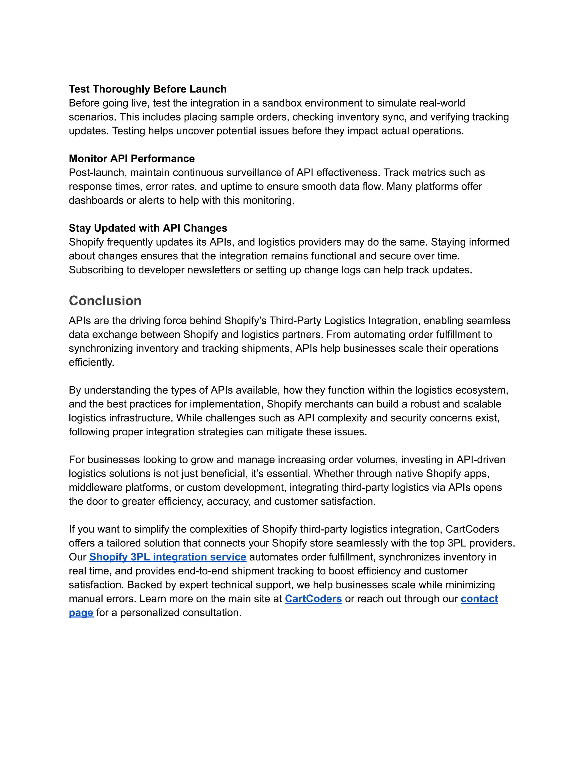 Test Thoroughly Before Launch
Before going live, test the integration in a sandbox environment to simulate real-world
scenarios. This includes placing sample orders, checking inventory sync, and verifying tracking
updates. Testing helps uncover potential issues before they impact actual operations.
Monitor API Performance
Post-launch, maintain continuous surveillance of API effectiveness. Track metrics such as
response times, error rates, and uptime to ensure smooth data flow. Many platforms offer
dashboards or alerts to help with this monitoring.
Stay Updated with API Changes
Shopify frequently updates its APIs, and logistics providers may do the same. Staying informed
about changes ensures that the integration remains functional and secure over time.
Subscribing to developer newsletters or setting up change logs can help track updates.
Conclusion
APIs are the driving force behind Shopify's Third-Party Logistics Integration, enabling seamless
data exchange between Shopify and logistics partners. From automating order fulfillment to
synchronizing inventory and tracking shipments, APIs help businesses scale their operations
efficiently.
By understanding the types of APIs available, how they function within the logistics ecosystem,
and the best practices for implementation, Shopify merchants can build a robust and scalable
logistics infrastructure. While challenges such as API complexity and security concerns exist,
following proper integration strategies can mitigate these issues.
For businesses looking to grow and manage increasing order volumes, investing in API-driven
logistics solutions is not just beneficial, it’s essential. Whether through native Shopify apps,
middleware platforms, or custom development, integrating third-party logistics via APIs opens
the door to greater efficiency, accuracy, and customer satisfaction.
If you want to simplify the complexities of Shopify third-party logistics integration, CartCoders
offers a tailored solution that connects your Shopify store seamlessly with the top 3PL providers.
Our Shopify 3PL integration service automates order fulfillment, synchronizes inventory in
real time, and provides end-to-end shipment tracking to boost efficiency and customer
satisfaction. Backed by expert technical support, we help businesses scale while minimizing
manual errors. Learn more on the main site at CartCoders or reach out through our contact
page for a personalized consultation.
 