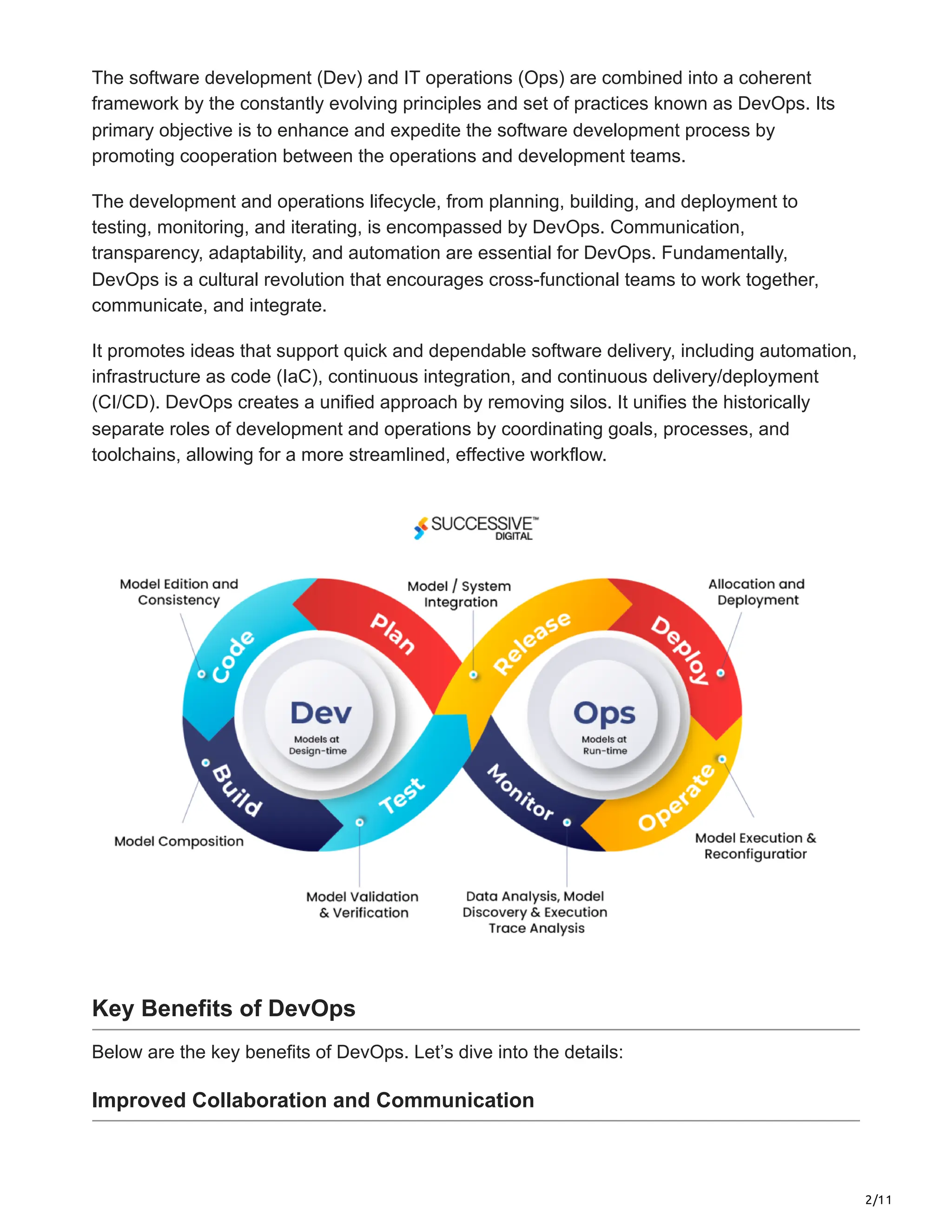2/11
The software development (Dev) and IT operations (Ops) are combined into a coherent
framework by the constantly evolving principles and set of practices known as DevOps. Its
primary objective is to enhance and expedite the software development process by
promoting cooperation between the operations and development teams.
The development and operations lifecycle, from planning, building, and deployment to
testing, monitoring, and iterating, is encompassed by DevOps. Communication,
transparency, adaptability, and automation are essential for DevOps. Fundamentally,
DevOps is a cultural revolution that encourages cross-functional teams to work together,
communicate, and integrate.
It promotes ideas that support quick and dependable software delivery, including automation,
infrastructure as code (IaC), continuous integration, and continuous delivery/deployment
(CI/CD). DevOps creates a unified approach by removing silos. It unifies the historically
separate roles of development and operations by coordinating goals, processes, and
toolchains, allowing for a more streamlined, effective workflow.
Key Benefits of DevOps
Below are the key benefits of DevOps. Let’s dive into the details:
Improved Collaboration and Communication
 