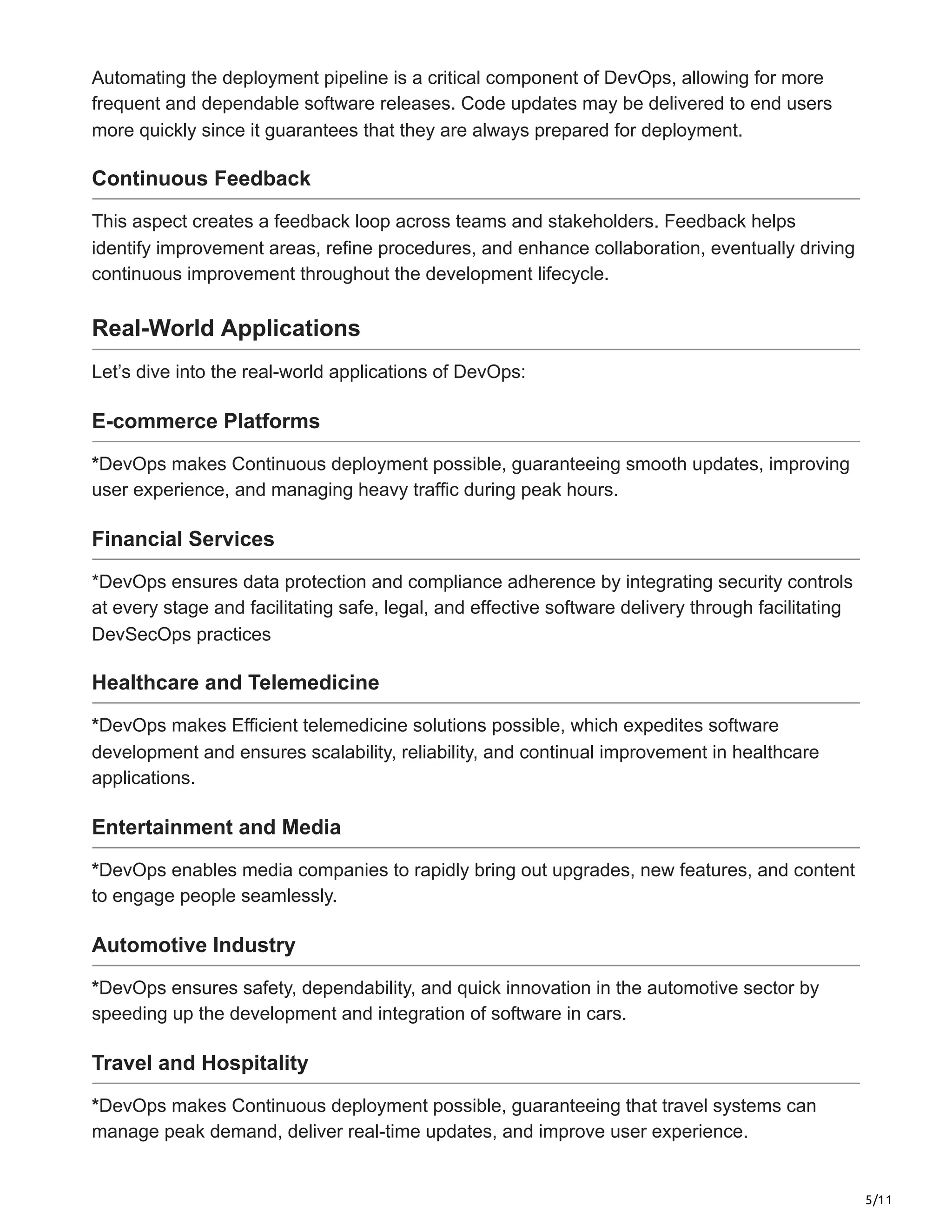 5/11
Automating the deployment pipeline is a critical component of DevOps, allowing for more
frequent and dependable software releases. Code updates may be delivered to end users
more quickly since it guarantees that they are always prepared for deployment.
Continuous Feedback
This aspect creates a feedback loop across teams and stakeholders. Feedback helps
identify improvement areas, refine procedures, and enhance collaboration, eventually driving
continuous improvement throughout the development lifecycle.
Real-World Applications
Let’s dive into the real-world applications of DevOps:
E-commerce Platforms
*DevOps makes Continuous deployment possible, guaranteeing smooth updates, improving
user experience, and managing heavy traffic during peak hours.
Financial Services
*DevOps ensures data protection and compliance adherence by integrating security controls
at every stage and facilitating safe, legal, and effective software delivery through facilitating
DevSecOps practices
Healthcare and Telemedicine
*DevOps makes Efficient telemedicine solutions possible, which expedites software
development and ensures scalability, reliability, and continual improvement in healthcare
applications.
Entertainment and Media
*DevOps enables media companies to rapidly bring out upgrades, new features, and content
to engage people seamlessly.
Automotive Industry
*DevOps ensures safety, dependability, and quick innovation in the automotive sector by
speeding up the development and integration of software in cars.
Travel and Hospitality
*DevOps makes Continuous deployment possible, guaranteeing that travel systems can
manage peak demand, deliver real-time updates, and improve user experience.
 