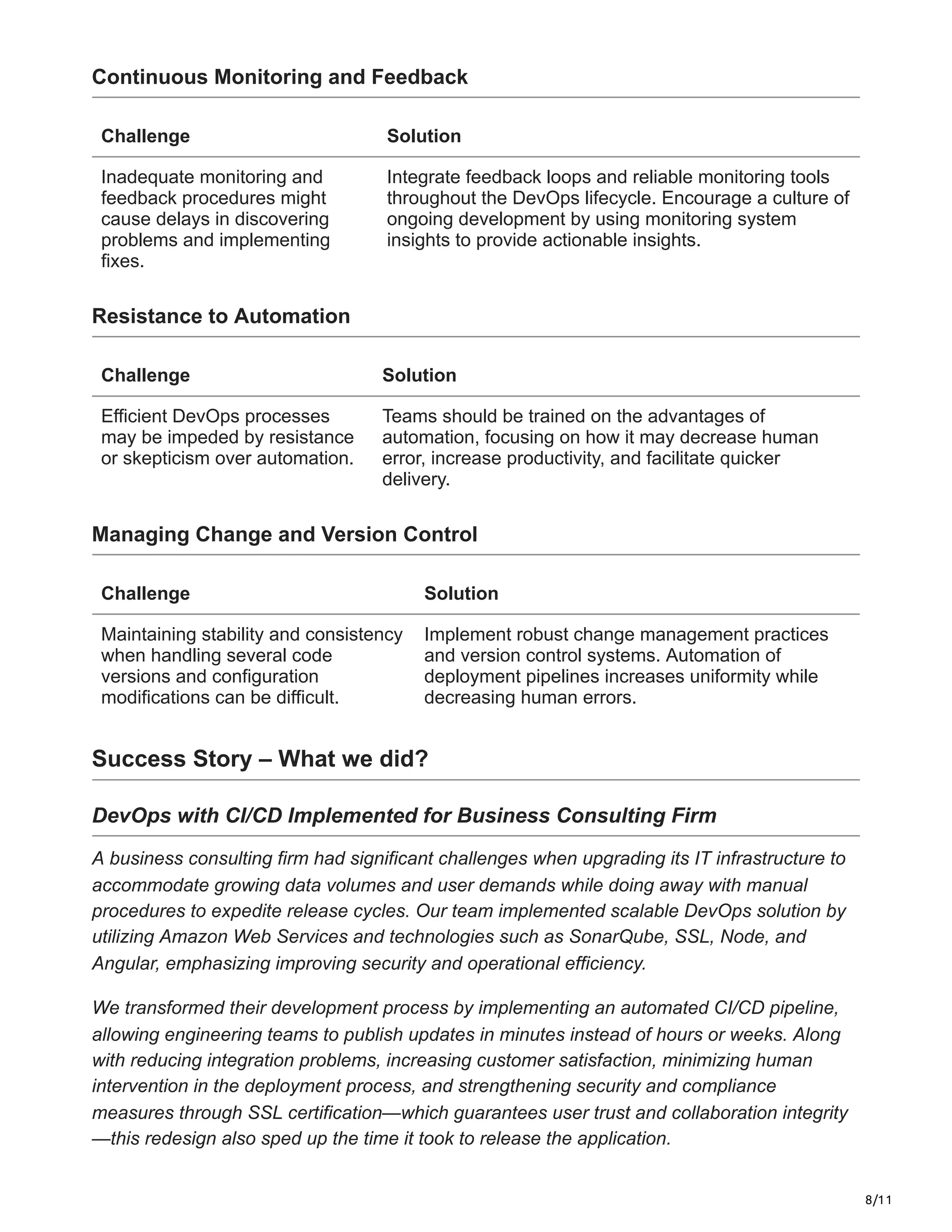 8/11
Continuous Monitoring and Feedback
Challenge Solution
Inadequate monitoring and
feedback procedures might
cause delays in discovering
problems and implementing
fixes.
Integrate feedback loops and reliable monitoring tools
throughout the DevOps lifecycle. Encourage a culture of
ongoing development by using monitoring system
insights to provide actionable insights.
Resistance to Automation
Challenge Solution
Efficient DevOps processes
may be impeded by resistance
or skepticism over automation.
Teams should be trained on the advantages of
automation, focusing on how it may decrease human
error, increase productivity, and facilitate quicker
delivery.
Managing Change and Version Control
Challenge Solution
Maintaining stability and consistency
when handling several code
versions and configuration
modifications can be difficult.
Implement robust change management practices
and version control systems. Automation of
deployment pipelines increases uniformity while
decreasing human errors.
Success Story – What we did?
DevOps with CI/CD Implemented for Business Consulting Firm
A business consulting firm had significant challenges when upgrading its IT infrastructure to
accommodate growing data volumes and user demands while doing away with manual
procedures to expedite release cycles. Our team implemented scalable DevOps solution by
utilizing Amazon Web Services and technologies such as SonarQube, SSL, Node, and
Angular, emphasizing improving security and operational efficiency.
We transformed their development process by implementing an automated CI/CD pipeline,
allowing engineering teams to publish updates in minutes instead of hours or weeks. Along
with reducing integration problems, increasing customer satisfaction, minimizing human
intervention in the deployment process, and strengthening security and compliance
measures through SSL certification—which guarantees user trust and collaboration integrity
—this redesign also sped up the time it took to release the application.
 