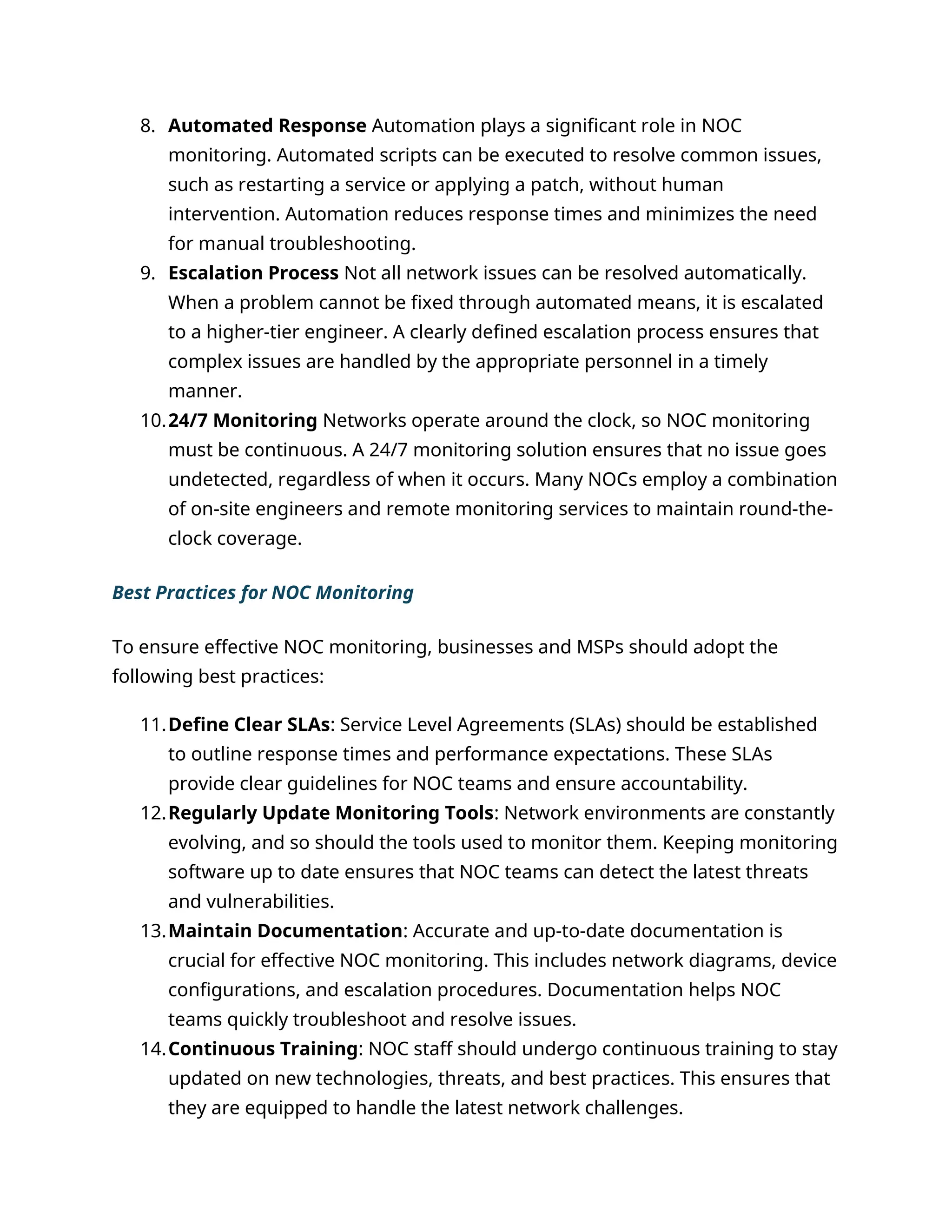 8. Automated Response Automation plays a significant role in NOC
monitoring. Automated scripts can be executed to resolve common issues,
such as restarting a service or applying a patch, without human
intervention. Automation reduces response times and minimizes the need
for manual troubleshooting.
9. Escalation Process Not all network issues can be resolved automatically.
When a problem cannot be fixed through automated means, it is escalated
to a higher-tier engineer. A clearly defined escalation process ensures that
complex issues are handled by the appropriate personnel in a timely
manner.
10.24/7 Monitoring Networks operate around the clock, so NOC monitoring
must be continuous. A 24/7 monitoring solution ensures that no issue goes
undetected, regardless of when it occurs. Many NOCs employ a combination
of on-site engineers and remote monitoring services to maintain round-the-
clock coverage.
Best Practices for NOC Monitoring
To ensure effective NOC monitoring, businesses and MSPs should adopt the
following best practices:
11.Define Clear SLAs: Service Level Agreements (SLAs) should be established
to outline response times and performance expectations. These SLAs
provide clear guidelines for NOC teams and ensure accountability.
12.Regularly Update Monitoring Tools: Network environments are constantly
evolving, and so should the tools used to monitor them. Keeping monitoring
software up to date ensures that NOC teams can detect the latest threats
and vulnerabilities.
13.Maintain Documentation: Accurate and up-to-date documentation is
crucial for effective NOC monitoring. This includes network diagrams, device
configurations, and escalation procedures. Documentation helps NOC
teams quickly troubleshoot and resolve issues.
14.Continuous Training: NOC staff should undergo continuous training to stay
updated on new technologies, threats, and best practices. This ensures that
they are equipped to handle the latest network challenges.
 