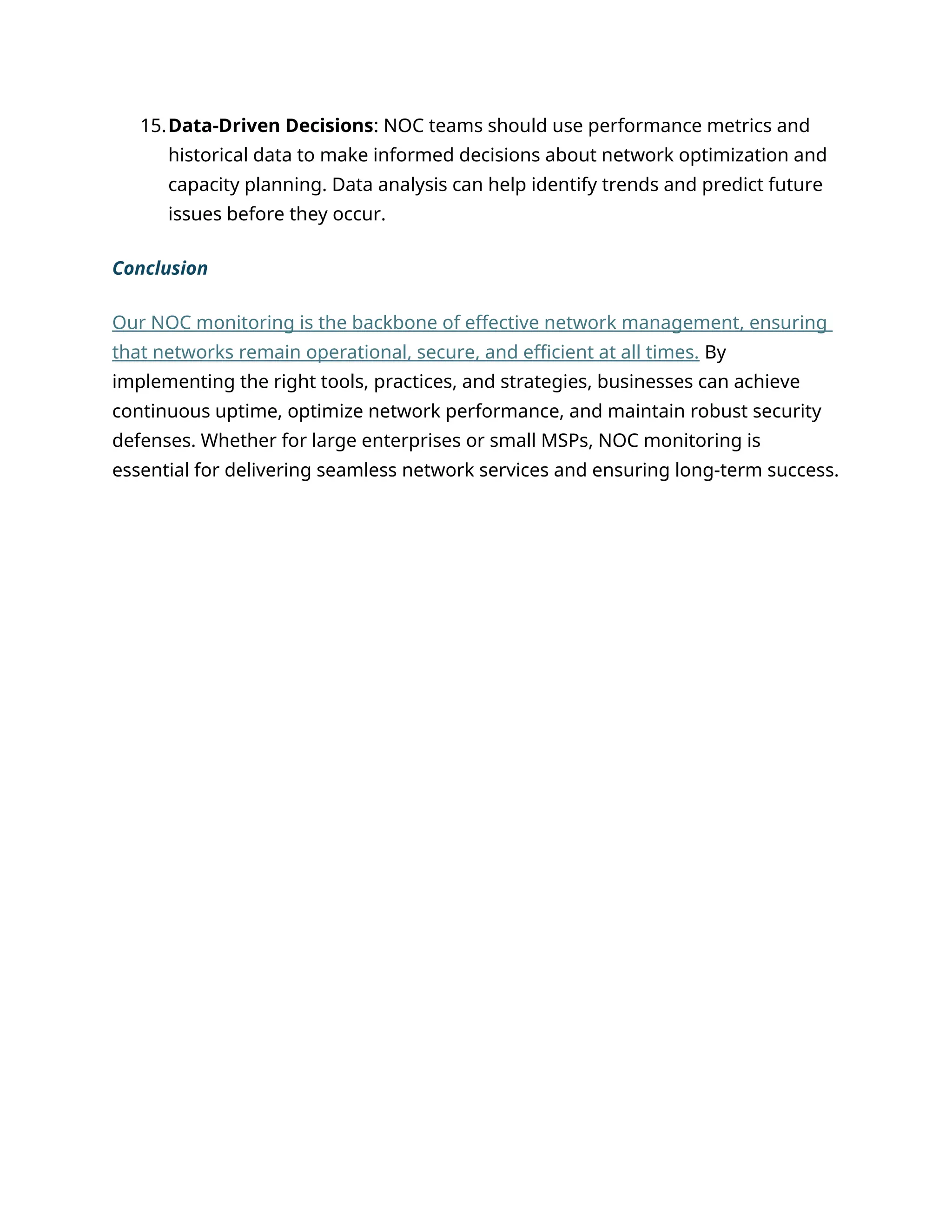 15.Data-Driven Decisions: NOC teams should use performance metrics and
historical data to make informed decisions about network optimization and
capacity planning. Data analysis can help identify trends and predict future
issues before they occur.
Conclusion
Our NOC monitoring is the backbone of effective network management, ensuring
that networks remain operational, secure, and efficient at all times. By
implementing the right tools, practices, and strategies, businesses can achieve
continuous uptime, optimize network performance, and maintain robust security
defenses. Whether for large enterprises or small MSPs, NOC monitoring is
essential for delivering seamless network services and ensuring long-term success.
 