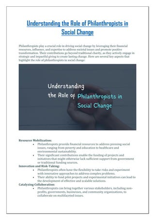 Understanding the Role of Philanthropists in
Social Change
Philanthropists play a crucial role in driving social change by leveraging their financial
resources, influence, and expertise to address societal issues and promote positive
transformation. Their contributions go beyond traditional charity, as they actively engage in
strategic and impactful giving to create lasting change. Here are several key aspects that
highlight the role of philanthropists in social change:
Resource Mobilization:
 Philanthropists provide financial resources to address pressing social
issues, ranging from poverty and education to healthcare and
environmental sustainability.
 Their significant contributions enable the funding of projects and
initiatives that might otherwise lack sufficient support from government
or traditional funding sources.
Innovation and Risk-Taking:
 Philanthropists often have the flexibility to take risks and experiment
with innovative approaches to address complex problems.
 Their ability to fund pilot projects and experimental initiatives can lead to
the development of effective and scalable solutions.
Catalyzing Collaboration:
 Philanthropists can bring together various stakeholders, including non-
profits, governments, businesses, and community organizations, to
collaborate on multifaceted issues.
 