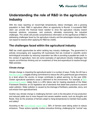 Understanding the role of R&D in the agriculture
industry
With the news reporting on record-high temperatures, labour shortages, and a growing
population to feed, R&D in agriculture offers an opportunity to flourish. A successful R&D
claim can provide the financial boost needed to drive the agriculture industry toward
improved solutions, processes, and products, ultimately overcoming the industrial
challenges. This article will provide comprehensive information on the significance of R&D in
addressing challenges faced by the agriculture industry and the advantages industry experts
can expect to receive when applying for R&D tax credits.
The challenges faced within the agricultural industry
R&D tax credit opportunities lie within tackling key industry challenges. The government is
actively encouraging and supporting UK businesses that are involved in scientific and/or
technological innovation by reducing corporation tax bills or providing a payable tax credit. In
the context of agriculture, here are some examples of agricultural industry challenges that
require out-of-the-box thinking and an investment of time and expenditure to resolve through
R&D activities:
Climate change
Climate change is impacting the agricultural sector in a number of ways. Firstly, the UK has a
Net Zero target; a legally binding commitment to reduce the UK’s greenhouse gas emissions
to a level where the country no longer contributes to global warming, by the year 2050.
Certain agricultural operations cause a detriment to the environment. For example, a 2021
government report states there is a 28% failure rate for meeting standards of the Water
Framework Directive; an EU legislative set of standards that detail best practices to prevent
water pollution. Water pollution is caused by the drainage of fertilisers, pesticides, slurry, and
soil erosion from agricultural land.
Another way climate change is challenging farmers’ work is the disruption of crop production
and reduced yields due to more frequent and severe weather events, such as droughts and
floods. How do the practices of farmers adapt to rising temperatures to maintain food quality
and safety?
According to the Agri-climate report 2022, 58% of farmers were taking action to reduce
emissions. These actions typically involve innovative thinking; challenging the “normal” way
 