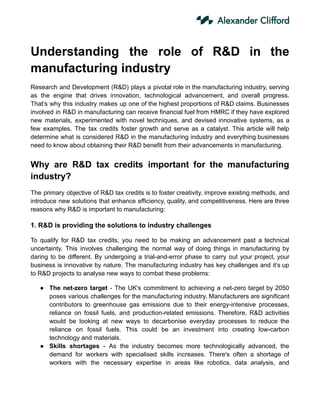 Understanding the role of R&D in the
manufacturing industry
Research and Development (R&D) plays a pivotal role in the manufacturing industry, serving
as the engine that drives innovation, technological advancement, and overall progress.
That’s why this industry makes up one of the highest proportions of R&D claims. Businesses
involved in R&D in manufacturing can receive financial fuel from HMRC if they have explored
new materials, experimented with novel techniques, and devised innovative systems, as a
few examples. The tax credits foster growth and serve as a catalyst. This article will help
determine what is considered R&D in the manufacturing industry and everything businesses
need to know about obtaining their R&D benefit from their advancements in manufacturing.
Why are R&D tax credits important for the manufacturing
industry?
The primary objective of R&D tax credits is to foster creativity, improve existing methods, and
introduce new solutions that enhance efficiency, quality, and competitiveness. Here are three
reasons why R&D is important to manufacturing:
1. R&D is providing the solutions to industry challenges
To qualify for R&D tax credits, you need to be making an advancement past a technical
uncertainty. This involves challenging the normal way of doing things in manufacturing by
daring to be different. By undergoing a trial-and-error phase to carry out your project, your
business is innovative by nature. The manufacturing industry has key challenges and it’s up
to R&D projects to analyse new ways to combat these problems:
● The net-zero target - The UK's commitment to achieving a net-zero target by 2050
poses various challenges for the manufacturing industry. Manufacturers are significant
contributors to greenhouse gas emissions due to their energy-intensive processes,
reliance on fossil fuels, and production-related emissions. Therefore, R&D activities
would be looking at new ways to decarbonise everyday processes to reduce the
reliance on fossil fuels. This could be an investment into creating low-carbon
technology and materials.
● Skills shortages - As the industry becomes more technologically advanced, the
demand for workers with specialised skills increases. There's often a shortage of
workers with the necessary expertise in areas like robotics, data analysis, and
 