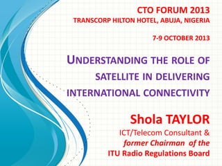 CTO FORUM 2013
TRANSCORP HILTON HOTEL, ABUJA, NIGERIA
7-9 OCTOBER 2013

UNDERSTANDING THE ROLE OF
SATELLITE IN DELIVERING

INTERNATIONAL CONNECTIVITY

Shola TAYLOR
ICT/Telecom Consultant &
former Chairman of the
ITU Radio Regulations Board

 
