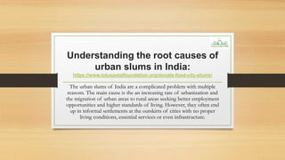 Understanding the root causes of
urban slums in India:
https://www.lotuspetalfoundation.org/donate-food-city-slums/
The urban slums of India are a complicated problem with multiple
reasons. The main cause is the an increasing rate of urbanization and
the migration of urban areas to rural areas seeking better employment
opportunities and higher standards of living. However, they often end
up in informal settlements at the outskirts of cities with no proper
living conditions, essential services or even infrastructure.
 