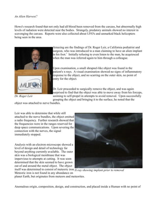 An Alien Harvest.6


Howe's research found that not only had all blood been removed from the carcass, but abnormally high
levels of radiation were detected near the bodies. Strangely, predatory animals showed no interest in
scavenging the carcass. Reports were also collected about UFO's and unmarked black helicopters
being seen in the area.


                               Amazing are the findings of Dr. Roger Leir, a California podiatrist and
                               surgeon, who was introduced to a man claiming to have an alien implant
                               in his foot.7 Initially refusing to even listen to the man, he acquiesced
                               when the man was referred again to him through a colleague.


                               Upon examination, a small shrapnel-like object was found in the
                               patient's x-rays. A visual examination showed no signs of inflammatory
                               response to the object, and no scarring on the outer skin, no point of
                               entry for the object.


                               Dr. Leir proceeded to surgically remove the object, and was again
                               surprised to find that the object was able to move away from his forceps,
Dr. Roger Leir                 seeming to self-propel in attempts to avoid removal. Upon successfully
                               grasping the object and bringing it to the surface, he noted that the
object was attached to nerve bundles.


Leir was able to determine that while still
attached to the nerve bundles, the object emitted
a radio frequency. Further research showed that
the frequencies were in the ranges reserved for
deep space communications. Upon severing the
connection with the nerves, the signal
immediately stopped.


Analysis with an electron microscope showed a
level of design and detail of technology far
beyond anything currently available. The outer
skin was a biological membrane that was
impervious to attempts at cutting. It was soon
determined that the skin seemed to have grown
out of and around the metal object. The object
itself was determined to consist of meteoric iron.X-ray showing implant prior to removal
Meteoric iron is not found in any abundance on
planet Earth, but originates from meteors and meteorites.


Anomalous origin, composition, design, and construction, and placed inside a Human with no point of
 
